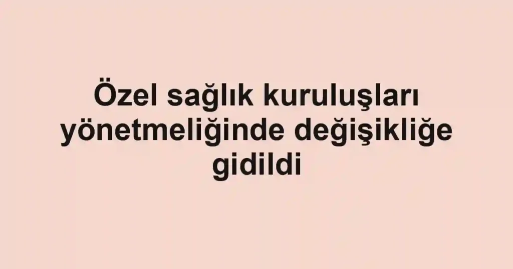 Özel sağlık kuruluşları yönetmeliğinde değişikliğe gidildi
