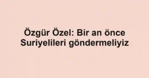 Özgür Özel: Bir an önce Suriyelileri göndermeliyiz