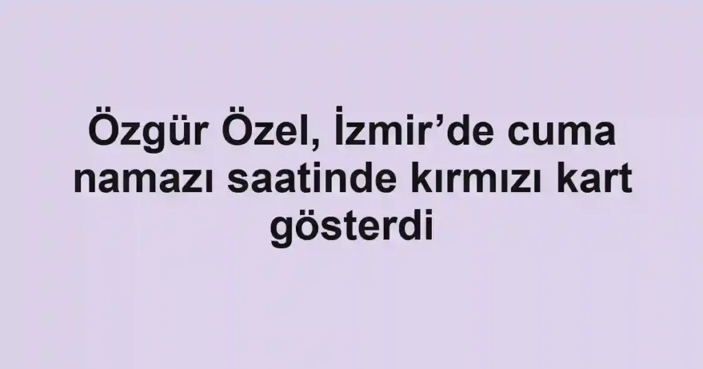 Özgür Özel, İzmir’de cuma namazı saatinde kırmızı kart gösterdi