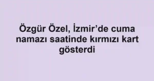 Özgür Özel, İzmir’de cuma namazı saatinde kırmızı kart gösterdi