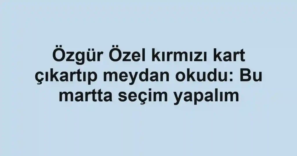 Özgür Özel kırmızı kart çıkartıp meydan okudu: Bu martta seçim yapalım