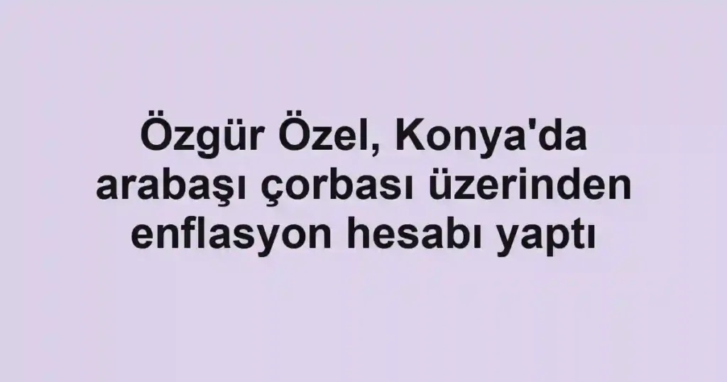 Özgür Özel, Konya'da arabaşı çorbası üzerinden enflasyon hesabı yaptı