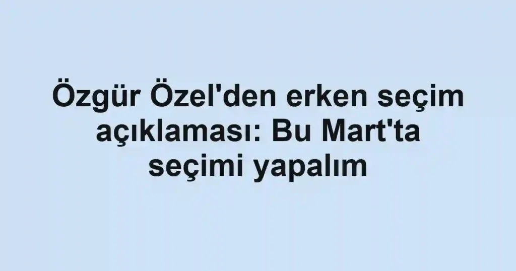 Özgür Özel'den erken seçim açıklaması: Bu Mart'ta seçimi yapalım