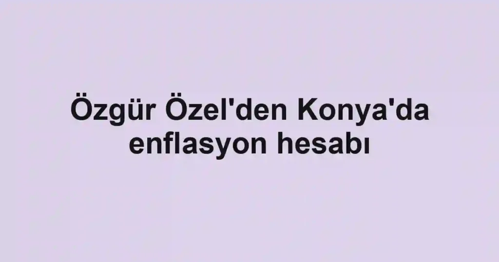 Özgür Özel'den Konya'da enflasyon hesabı