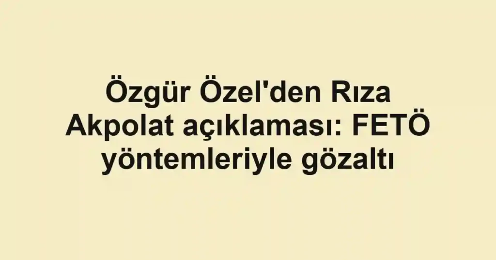 Özgür Özel'den Rıza Akpolat açıklaması: FETÖ yöntemleriyle gözaltı