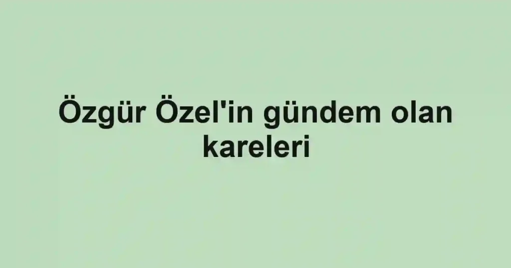 Özgür Özel'in gündem olan kareleri