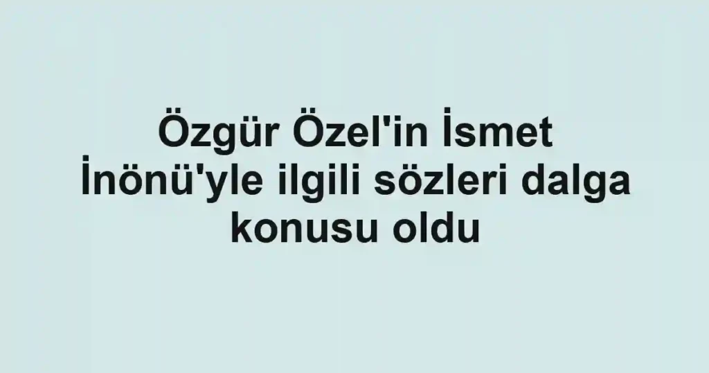 Özgür Özel'in İsmet İnönü'yle ilgili sözleri dalga konusu oldu
