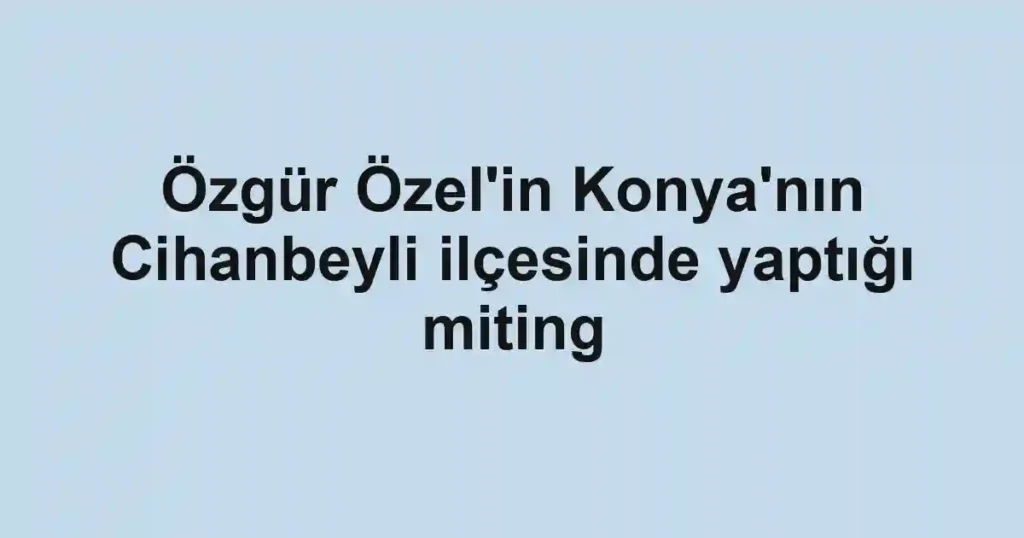 Özgür Özel'in Konya'nın Cihanbeyli ilçesinde yaptığı miting