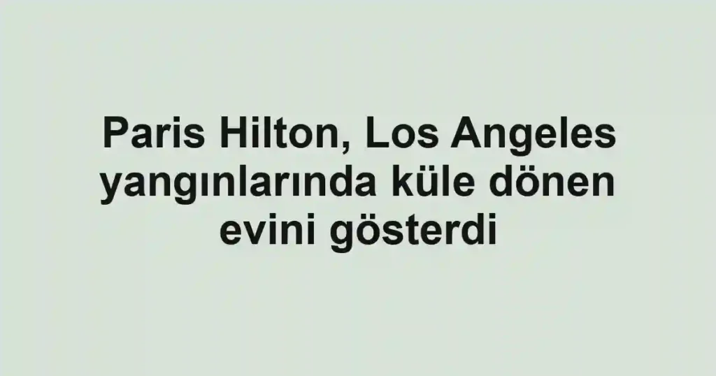 Paris Hilton, Los Angeles yangınlarında küle dönen evini gösterdi