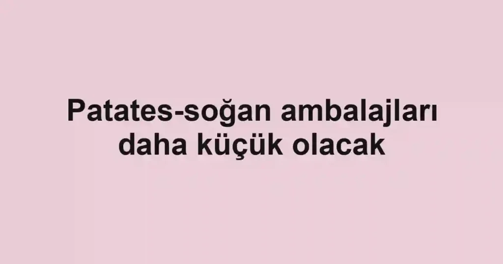 Patates-soğan ambalajları daha küçük olacak