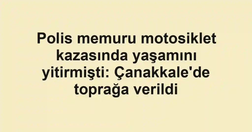Polis memuru motosiklet kazasında yaşamını yitirmişti: Çanakkale'de toprağa verildi