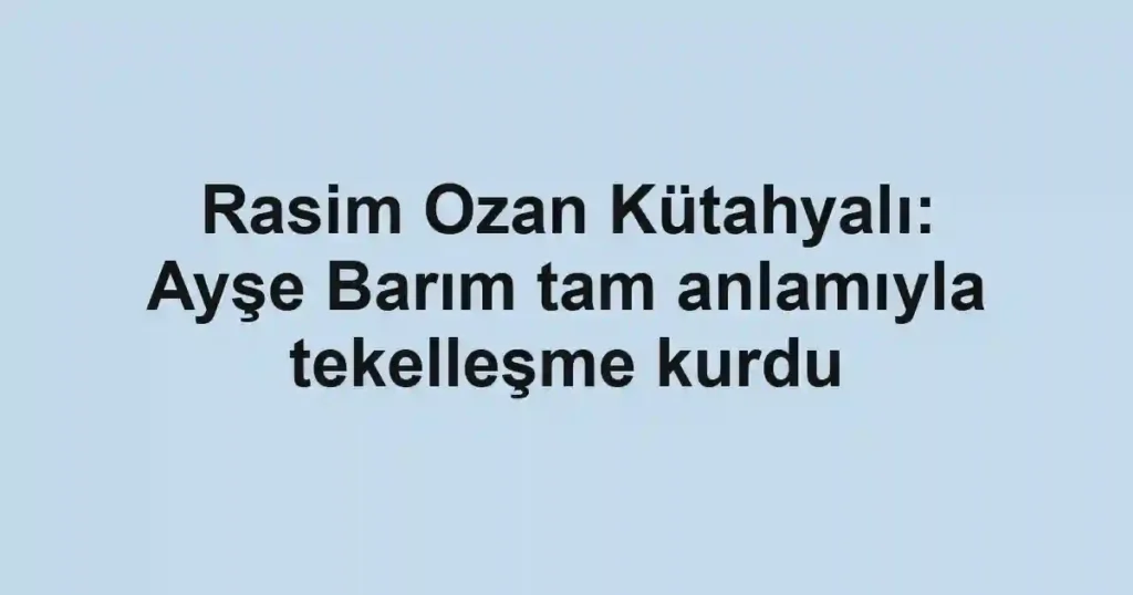 Rasim Ozan Kütahyalı: Ayşe Barım tam anlamıyla tekelleşme kurdu
