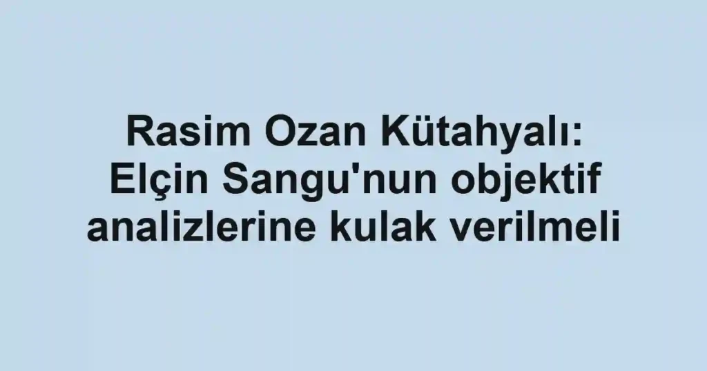 Rasim Ozan Kütahyalı: Elçin Sangu'nun objektif analizlerine kulak verilmeli