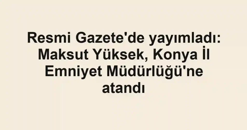 Resmi Gazete'de yayımladı: Maksut Yüksek, Konya İl Emniyet Müdürlüğü'ne atandı