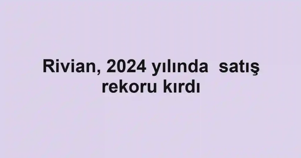 Rivian, 2024 yılında satış rekoru kırdı