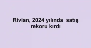 Rivian, 2024 yılında satış rekoru kırdı