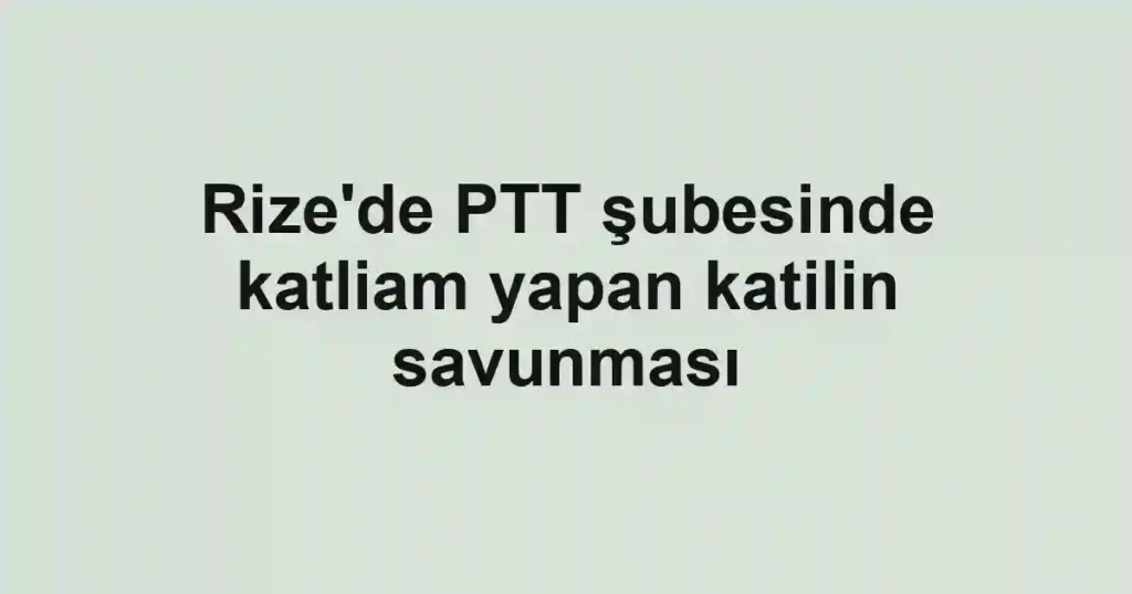 Rize'de PTT şubesinde katliam yapan katilin savunması