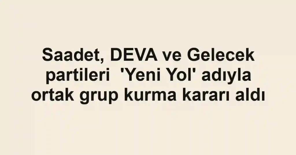 Saadet, DEVA ve Gelecek partileri 'Yeni Yol' adıyla ortak grup kurma kararı aldı