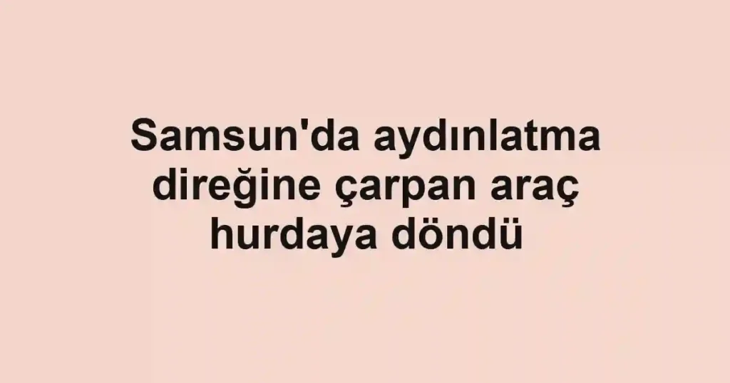 Samsun'da aydınlatma direğine çarpan araç hurdaya döndü