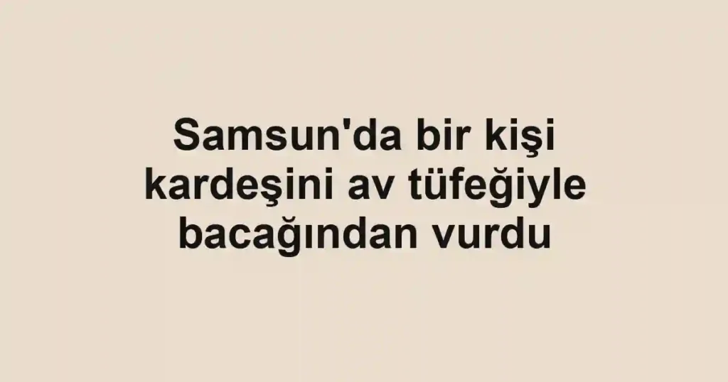 Samsun'da bir kişi kardeşini av tüfeğiyle bacağından vurdu