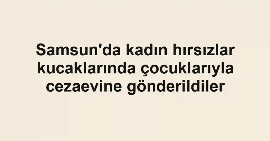 Samsun'da kadın hırsızlar kucaklarında çocuklarıyla cezaevine gönderildiler