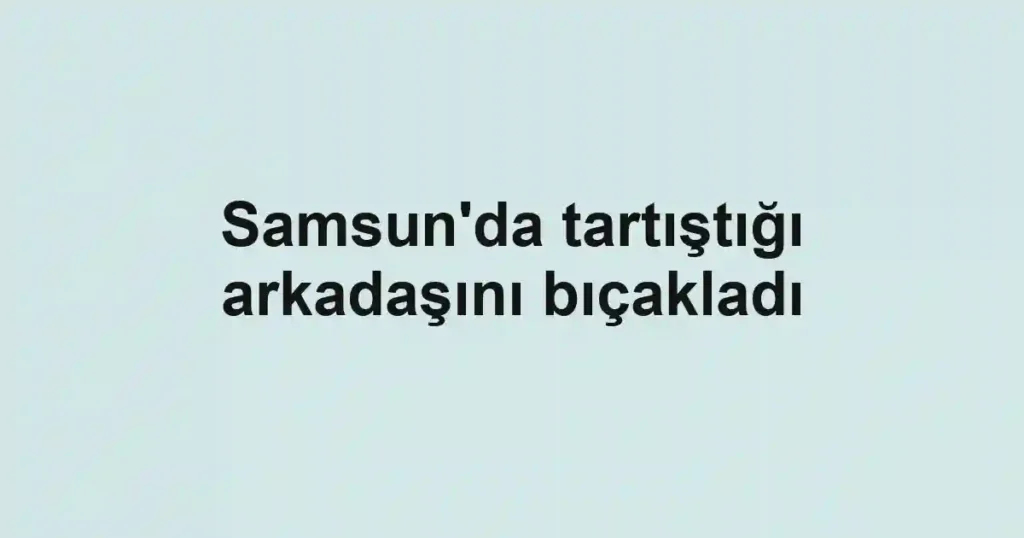Samsun'da tartıştığı arkadaşını bıçakladı