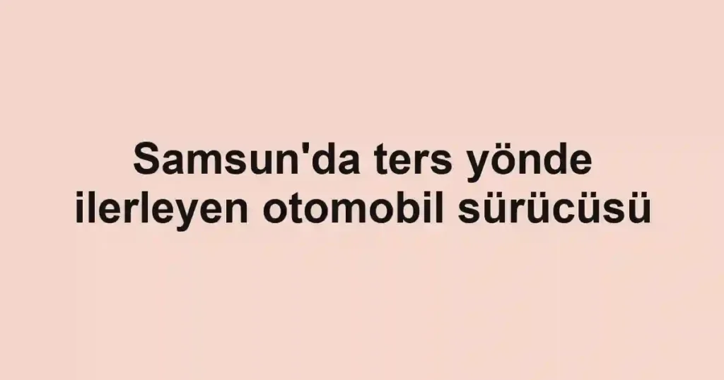 Samsun'da ters yönde ilerleyen otomobil sürücüsü
