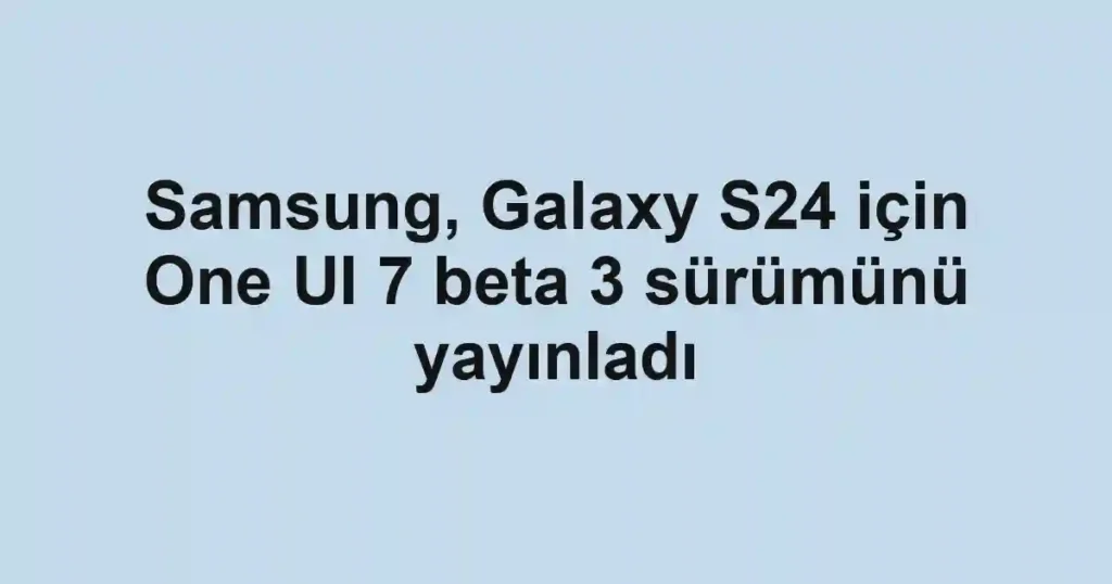 Samsung, Galaxy S24 için One UI 7 beta 3 sürümünü yayınladı