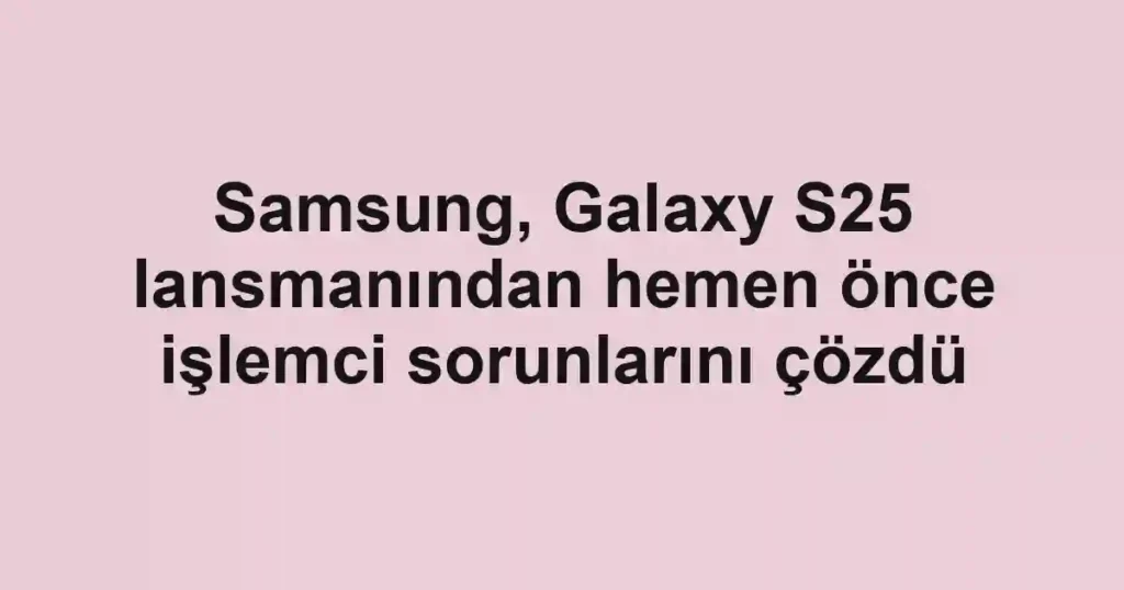 Samsung, Galaxy S25 lansmanından hemen önce işlemci sorunlarını çözdü