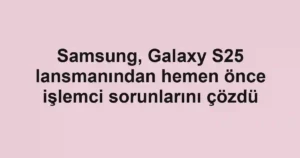 Samsung, Galaxy S25 lansmanından hemen önce işlemci sorunlarını çözdü