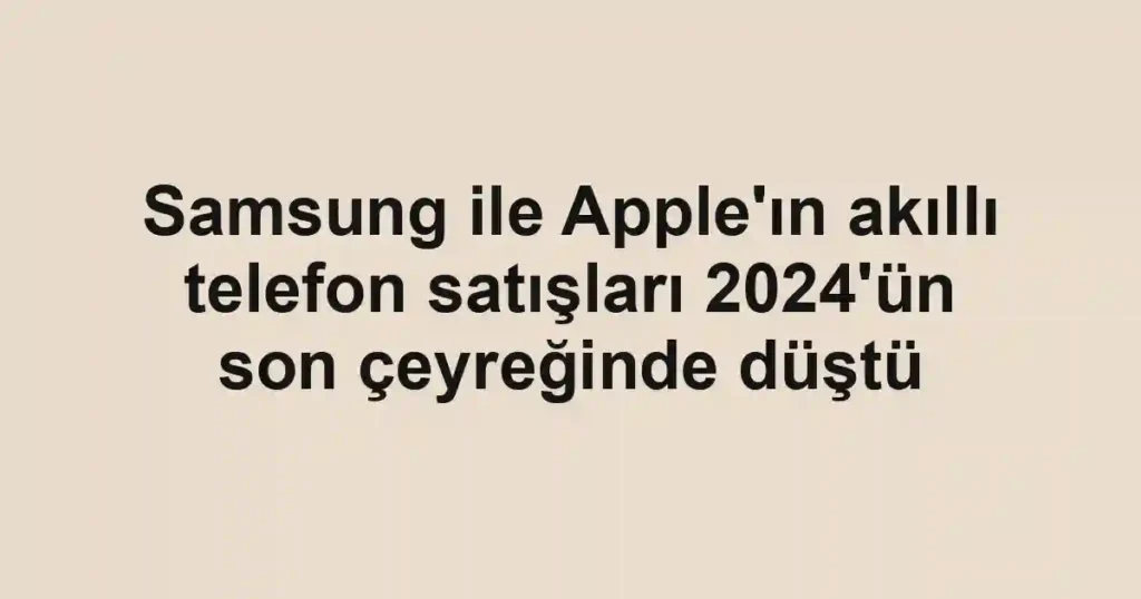 Samsung ile Apple'ın akıllı telefon satışları 2024'ün son çeyreğinde düştü
