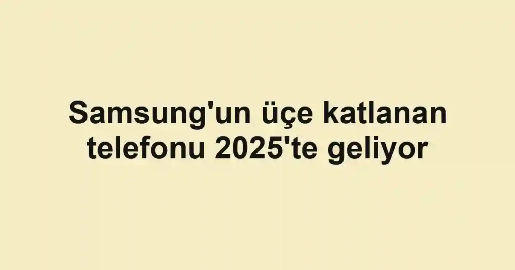 Samsung'un üçe katlanan telefonu 2025'te geliyor
