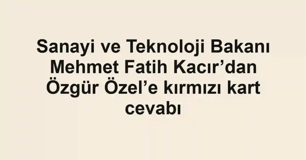 Sanayi ve Teknoloji Bakanı Mehmet Fatih Kacır’dan Özgür Özel’e kırmızı kart cevabı