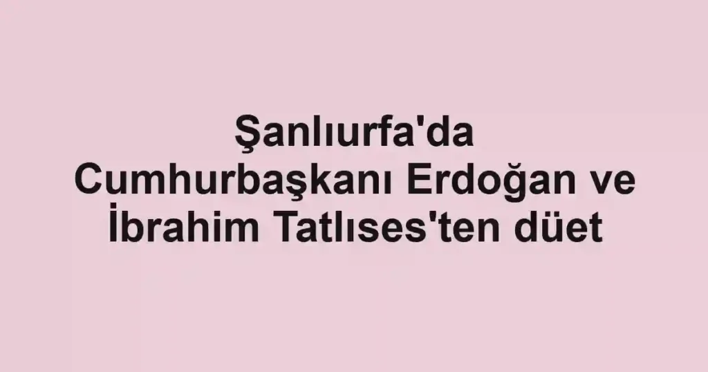 Şanlıurfa'da Cumhurbaşkanı Erdoğan ve İbrahim Tatlıses'ten düet
