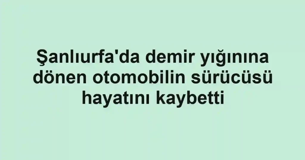 Şanlıurfa'da demir yığınına dönen otomobilin sürücüsü hayatını kaybetti