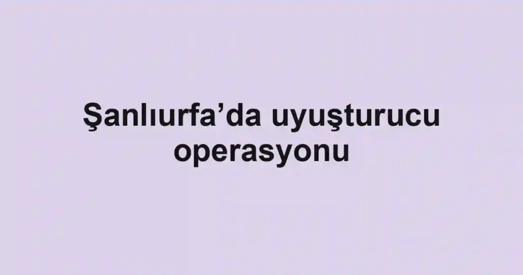 Şanlıurfa’da uyuşturucu operasyonu