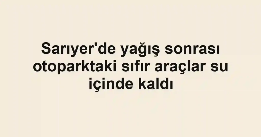Sarıyer'de yağış sonrası otoparktaki sıfır araçlar su içinde kaldı
