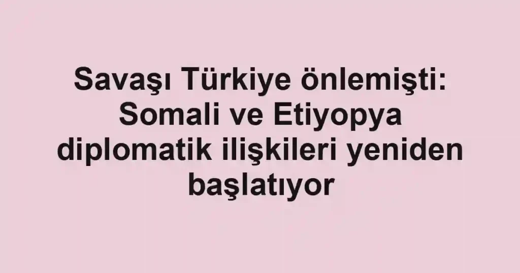 Savaşı Türkiye önlemişti: Somali ve Etiyopya diplomatik ilişkileri yeniden başlatıyor