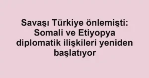 Savaşı Türkiye önlemişti: Somali ve Etiyopya diplomatik ilişkileri yeniden başlatıyor