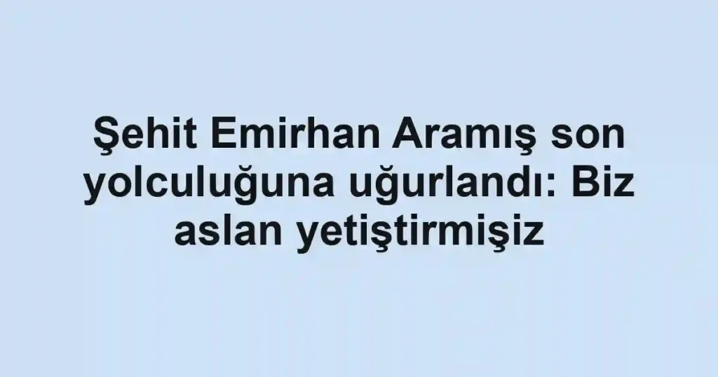 Şehit Emirhan Aramış son yolculuğuna uğurlandı: Biz aslan yetiştirmişiz