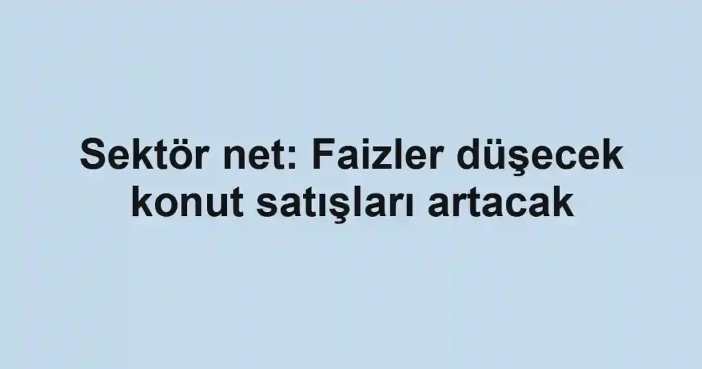 Sektör net: Faizler düşecek konut satışları artacak