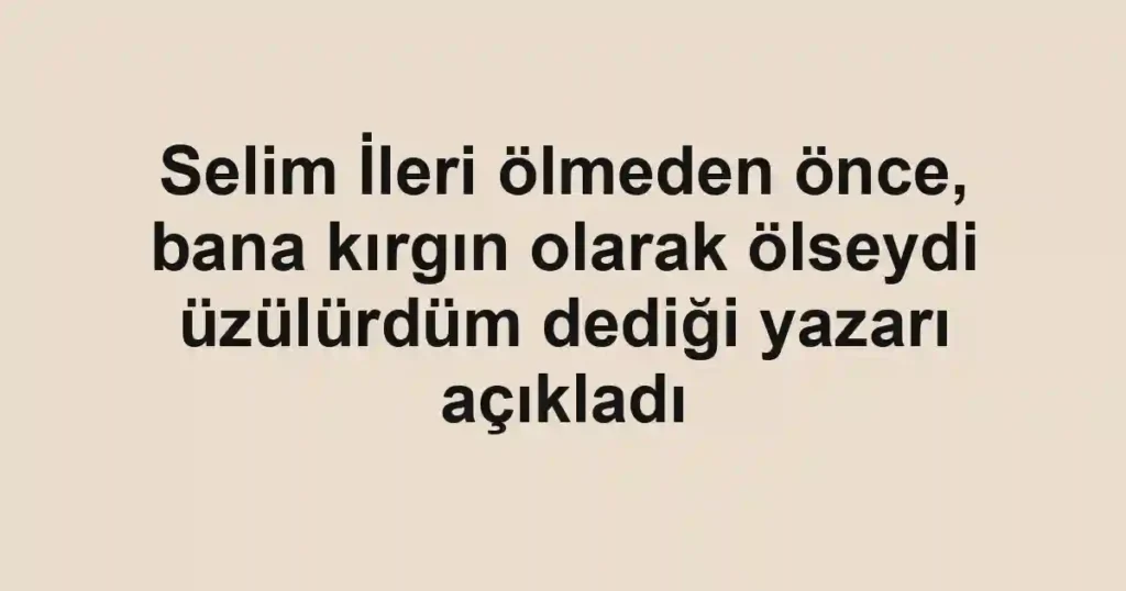 Selim İleri ölmeden önce, bana kırgın olarak ölseydi üzülürdüm dediği yazarı açıkladı