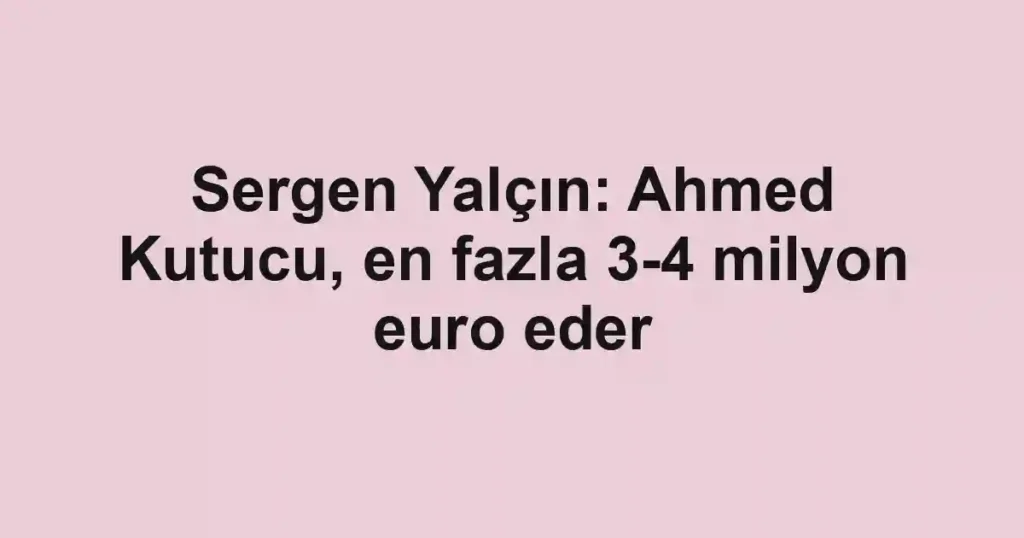 Sergen Yalçın: Ahmed Kutucu, en fazla 3-4 milyon euro eder