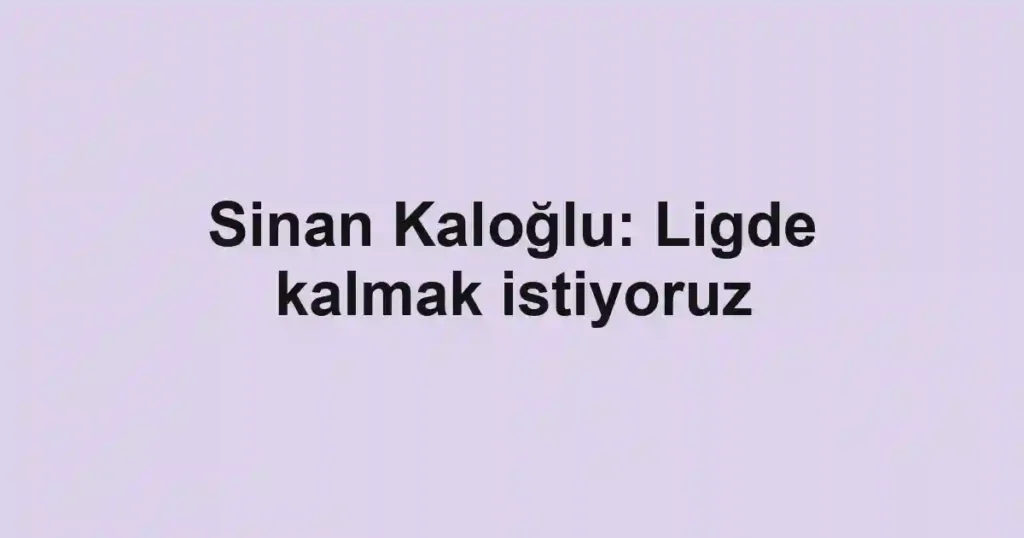 Sinan Kaloğlu: Ligde kalmak istiyoruz