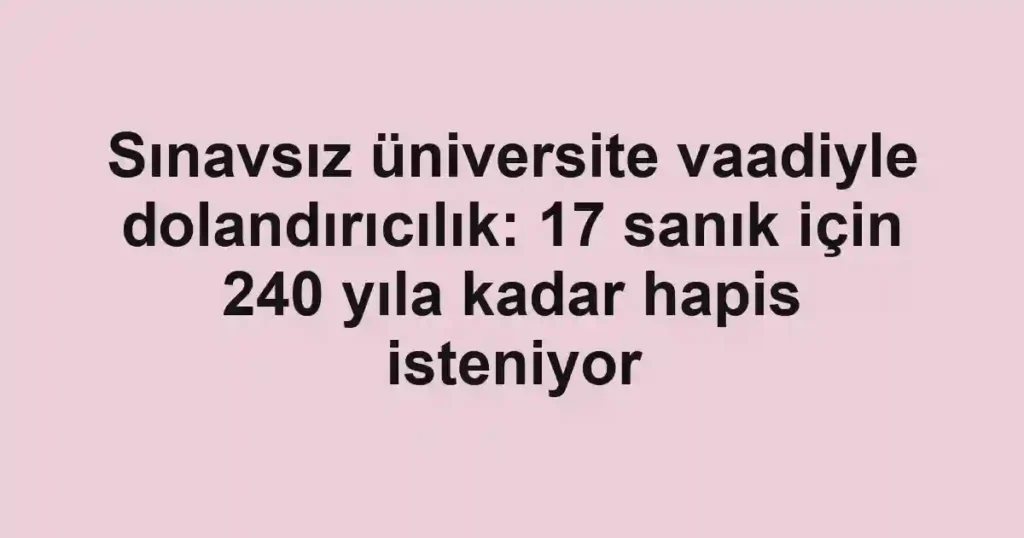 Sınavsız üniversite vaadiyle dolandırıcılık: 17 sanık için 240 yıla kadar hapis isteniyor