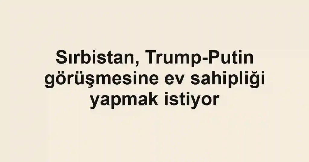 Sırbistan, Trump-Putin görüşmesine ev sahipliği yapmak istiyor