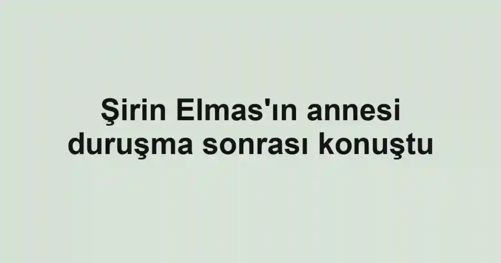 Şirin Elmas'ın annesi duruşma sonrası konuştu