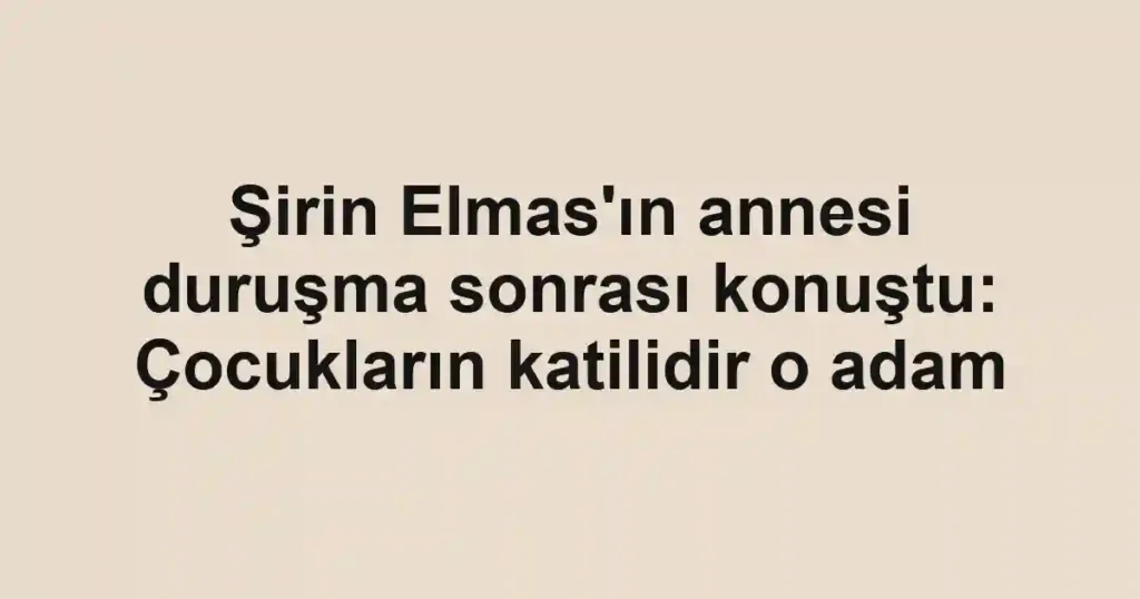Şirin Elmas'ın annesi duruşma sonrası konuştu: Çocukların katilidir o adam