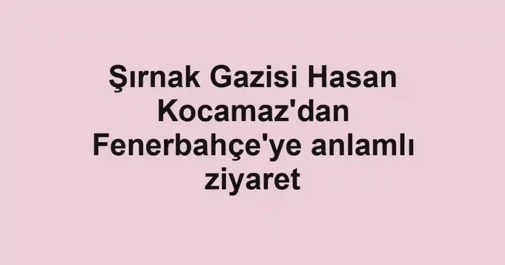Şırnak Gazisi Hasan Kocamaz'dan Fenerbahçe'ye anlamlı ziyaret