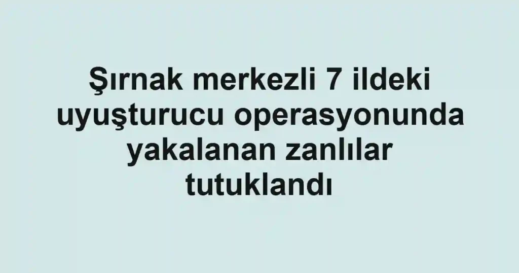 Şırnak merkezli 7 ildeki uyuşturucu operasyonunda yakalanan zanlılar tutuklandı
